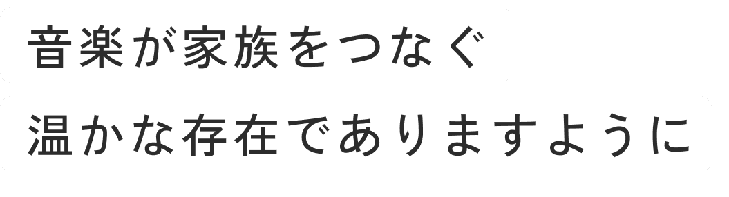 音楽が家族をつなぐ温かな存在でありますように